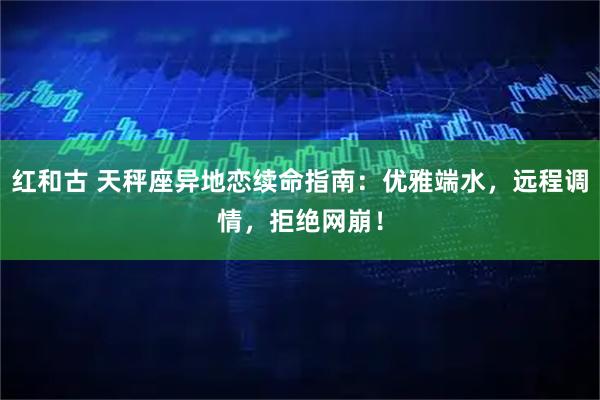 红和古 天秤座异地恋续命指南：优雅端水，远程调情，拒绝网崩！