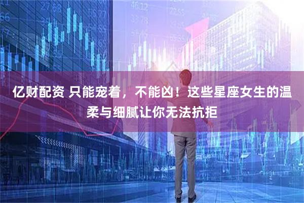 亿财配资 只能宠着，不能凶！这些星座女生的温柔与细腻让你无法抗拒