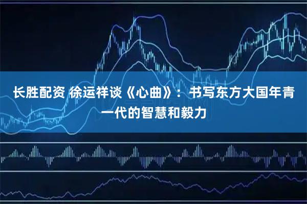 长胜配资 徐运祥谈《心曲》：书写东方大国年青一代的智慧和毅力