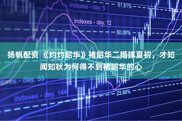 扬帆配资 《灼灼韶华》褚韶华二婚嫁夏初，才知闻知秋为何得不到褚韶华的心
