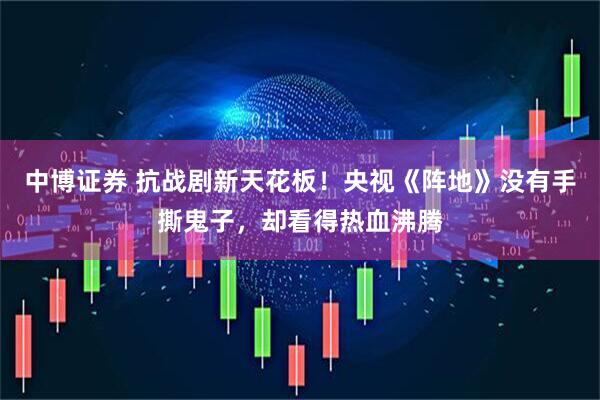 中博证券 抗战剧新天花板！央视《阵地》没有手撕鬼子，却看得热血沸腾