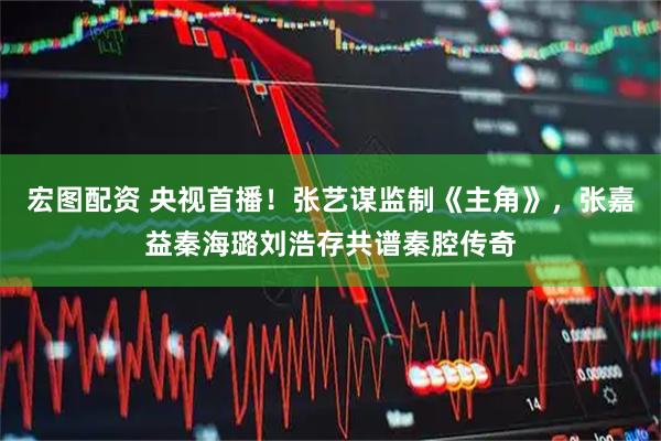 宏图配资 央视首播！张艺谋监制《主角》，张嘉益秦海璐刘浩存共谱秦腔传奇