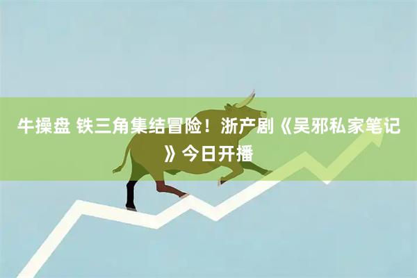牛操盘 铁三角集结冒险！浙产剧《吴邪私家笔记》今日开播
