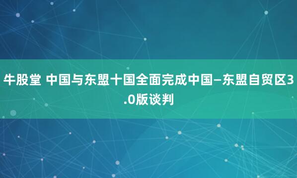 牛股堂 中国与东盟十国全面完成中国—东盟自贸区3.0版谈判