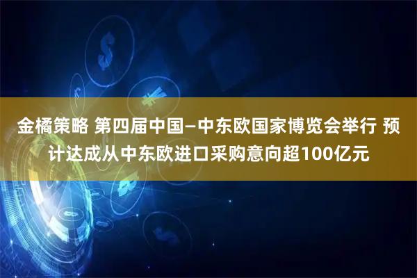金橘策略 第四届中国—中东欧国家博览会举行 预计达成从中东欧进口采购意向超100亿元
