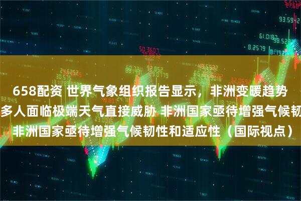 658配资 世界气象组织报告显示，非洲变暖趋势超过全球平均水平，2亿多人面临极端天气直接威胁 非洲国家亟待增强气候韧性和适应性（国际视点）