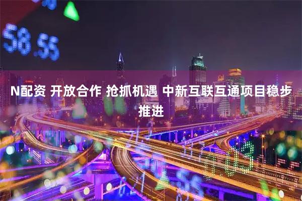 N配资 开放合作 抢抓机遇 中新互联互通项目稳步推进