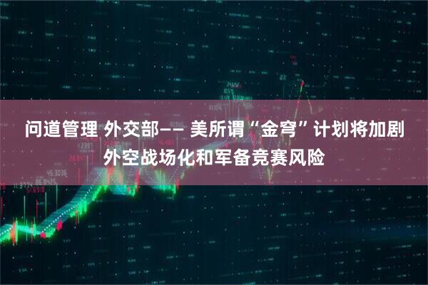 问道管理 外交部—— 美所谓“金穹”计划将加剧外空战场化和军备竞赛风险
