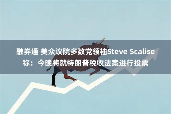 融券通 美众议院多数党领袖Steve Scalise称：今晚将就特朗普税收法案进行投票