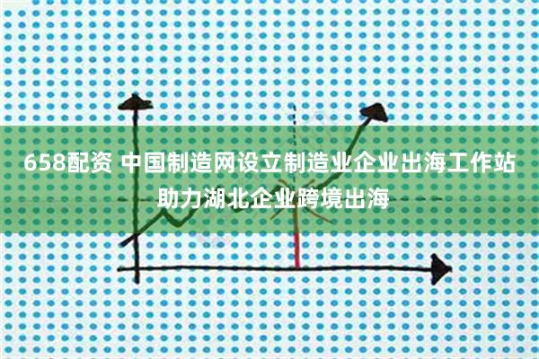 658配资 中国制造网设立制造业企业出海工作站 助力湖北企业跨境出海
