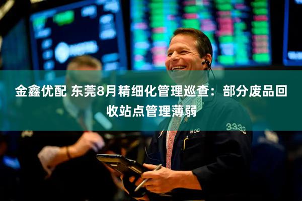 金鑫优配 东莞8月精细化管理巡查：部分废品回收站点管理薄弱