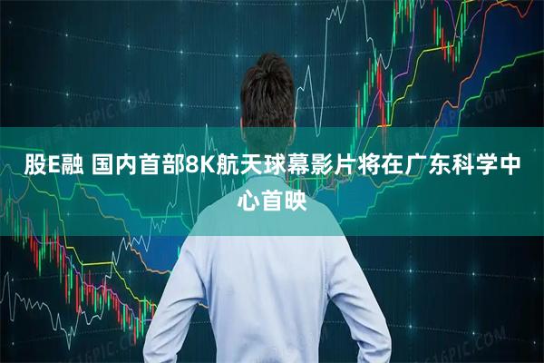 股E融 国内首部8K航天球幕影片将在广东科学中心首映