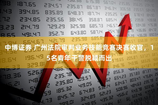 中博证券 广州法院审判业务技能竞赛决赛收官，15名青年干警脱颖而出