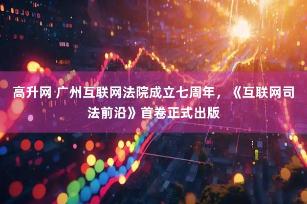 高升网 广州互联网法院成立七周年，《互联网司法前沿》首卷正式出版