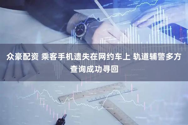众豪配资 乘客手机遗失在网约车上 轨道辅警多方查询成功寻回