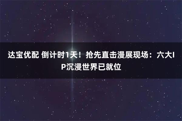 达宝优配 倒计时1天！抢先直击漫展现场：六大IP沉浸世界已就位