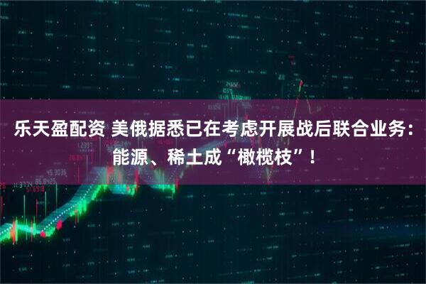 乐天盈配资 美俄据悉已在考虑开展战后联合业务：能源、稀土成“橄榄枝”！