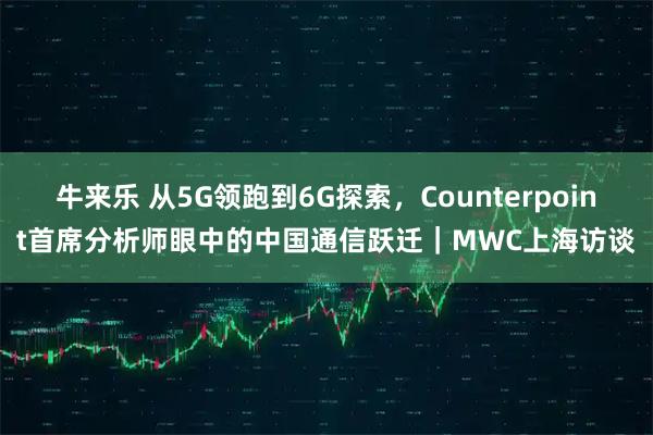 牛来乐 从5G领跑到6G探索，Counterpoint首席分析师眼中的中国通信跃迁｜MWC上海访谈