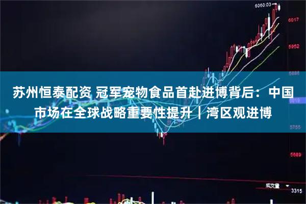 苏州恒泰配资 冠军宠物食品首赴进博背后：中国市场在全球战略重要性提升｜湾区观进博
