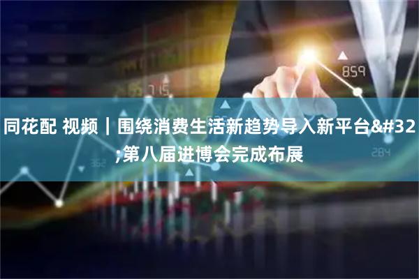 同花配 视频｜围绕消费生活新趋势导入新平台 第八届进博会完成布展