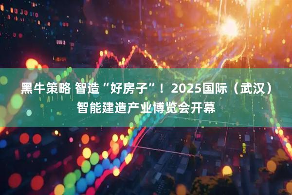 黑牛策略 智造“好房子”！2025国际（武汉）智能建造产业博览会开幕