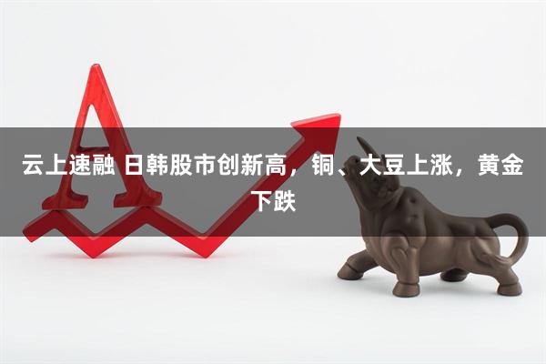 云上速融 日韩股市创新高，铜、大豆上涨，黄金下跌