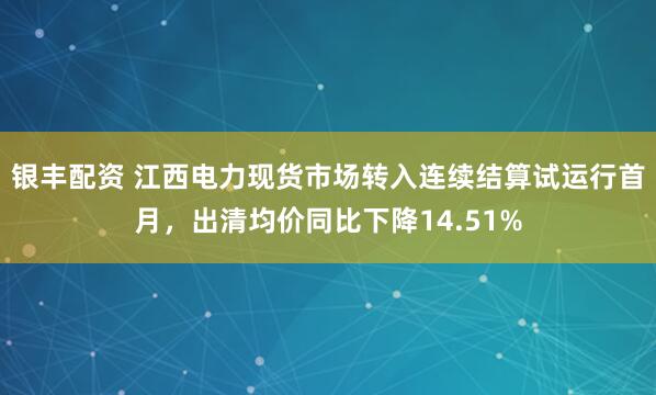 银丰配资 江西电力现货市场转入连续结算试运行首月，出清均价同比下降14.51%