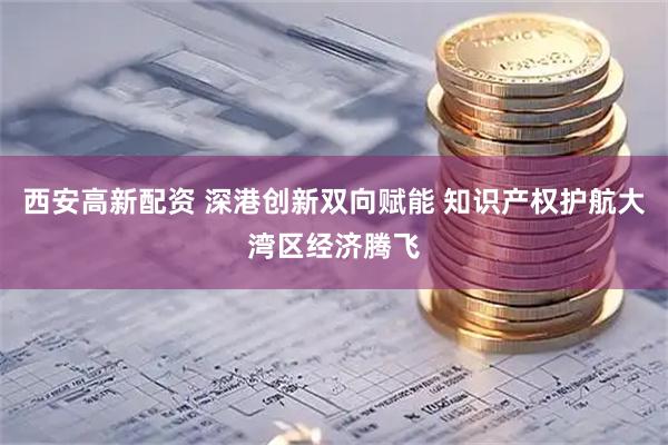 西安高新配资 深港创新双向赋能 知识产权护航大湾区经济腾飞