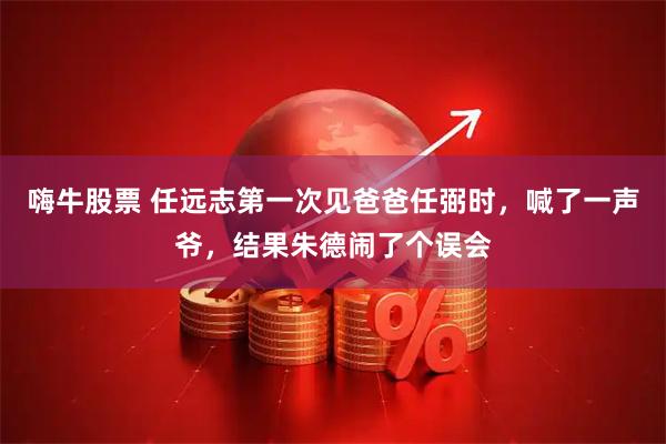 嗨牛股票 任远志第一次见爸爸任弼时，喊了一声爷，结果朱德闹了个误会
