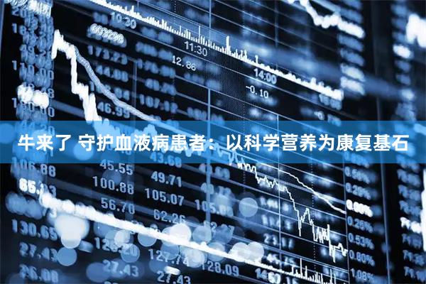 牛来了 守护血液病患者：以科学营养为康复基石