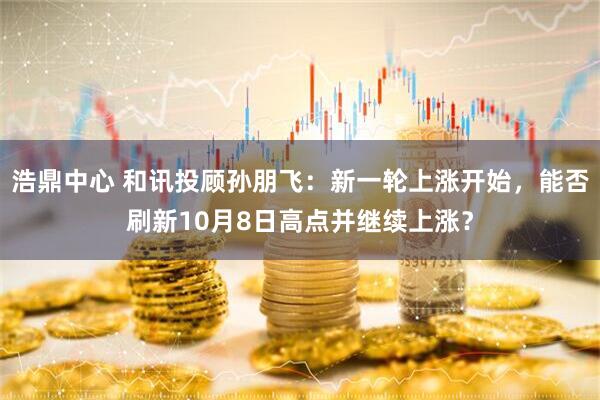 浩鼎中心 和讯投顾孙朋飞：新一轮上涨开始，能否刷新10月8日高点并继续上涨？