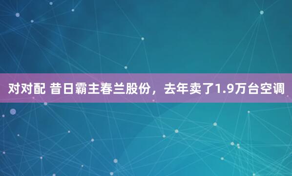 对对配 昔日霸主春兰股份，去年卖了1.9万台空调