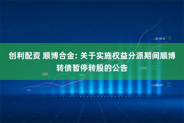 创利配资 顺博合金: 关于实施权益分派期间顺博转债暂停转股的公告