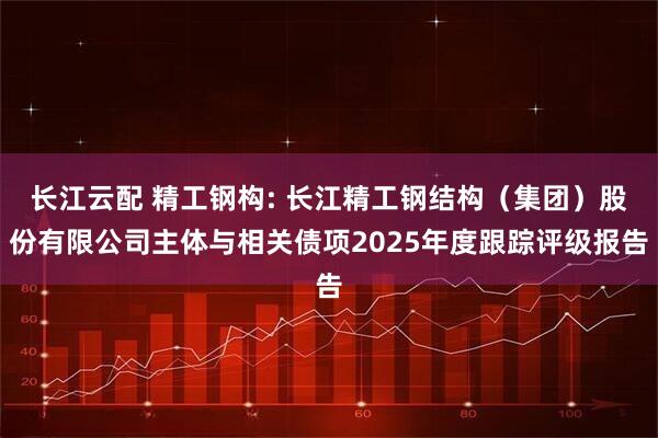 长江云配 精工钢构: 长江精工钢结构（集团）股份有限公司主体与相关债项2025年度跟踪评级报告