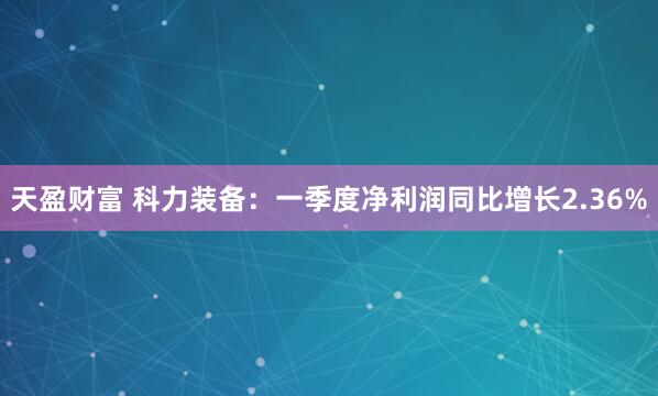 天盈财富 科力装备：一季度净利润同比增长2.36%