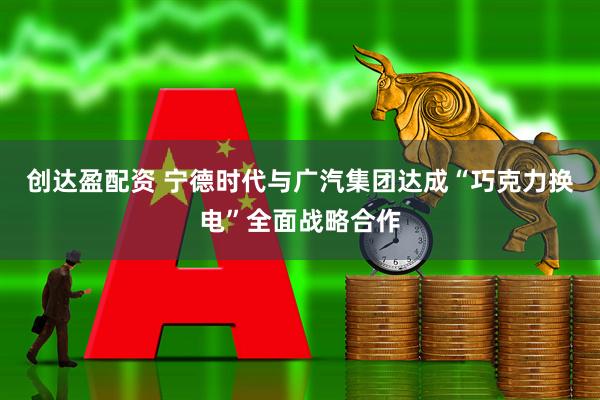 创达盈配资 宁德时代与广汽集团达成“巧克力换电”全面战略合作