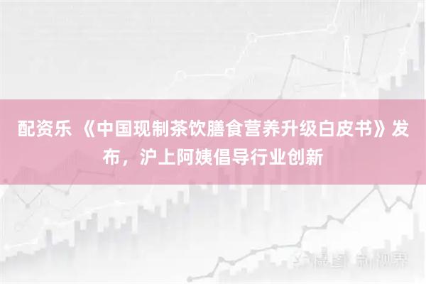 配资乐 《中国现制茶饮膳食营养升级白皮书》发布，沪上阿姨倡导行业创新
