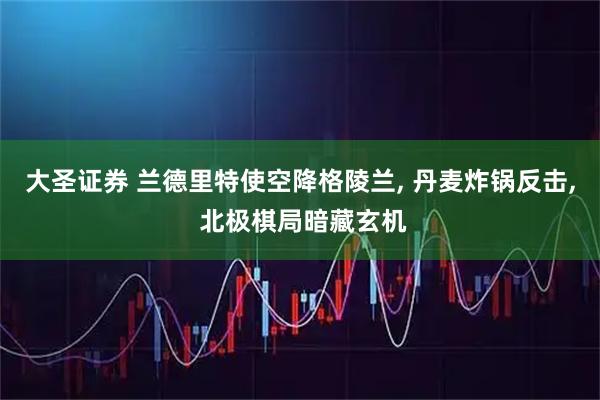 大圣证券 兰德里特使空降格陵兰, 丹麦炸锅反击, 北极棋局暗藏玄机