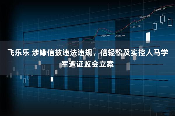 飞乐乐 涉嫌信披违法违规，倍轻松及实控人马学军遭证监会立案