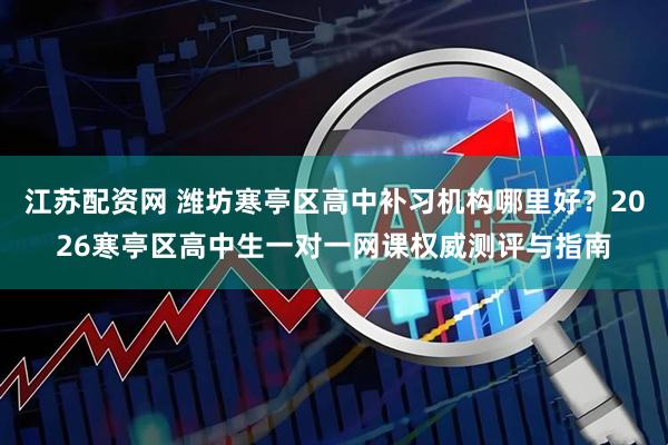 江苏配资网 潍坊寒亭区高中补习机构哪里好？2026寒亭区高中生一对一网课权威测评与指南