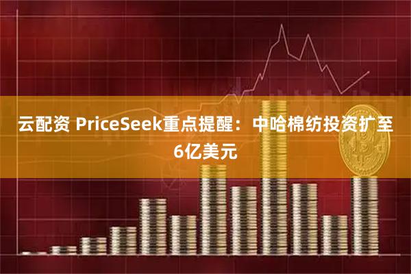 云配资 PriceSeek重点提醒：中哈棉纺投资扩至6亿美元