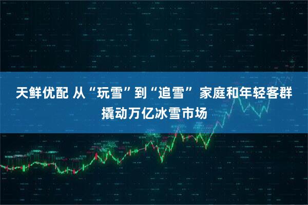 天鲜优配 从“玩雪”到“追雪” 家庭和年轻客群撬动万亿冰雪市场