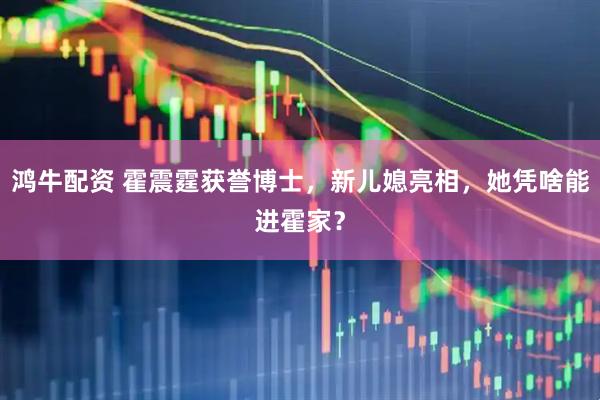 鸿牛配资 霍震霆获誉博士，新儿媳亮相，她凭啥能进霍家？