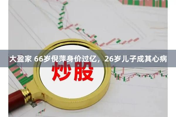 大盈家 66岁倪萍身价过亿，26岁儿子成其心病