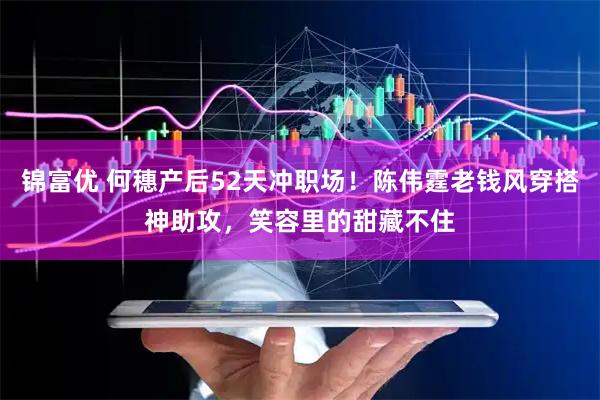 锦富优 何穗产后52天冲职场！陈伟霆老钱风穿搭神助攻，笑容里的甜藏不住