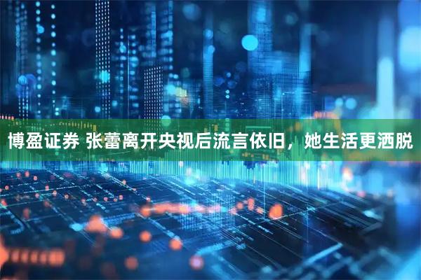 博盈证券 张蕾离开央视后流言依旧，她生活更洒脱