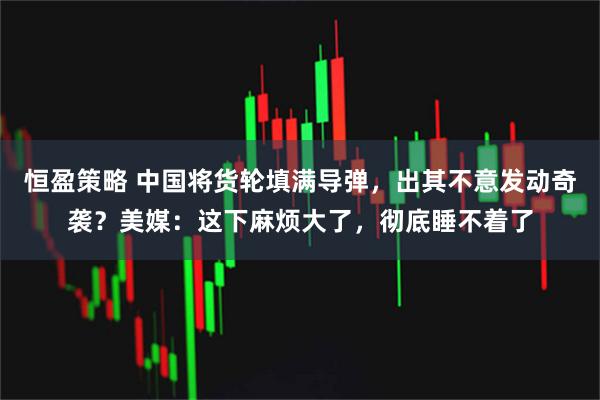 恒盈策略 中国将货轮填满导弹，出其不意发动奇袭？美媒：这下麻烦大了，彻底睡不着了