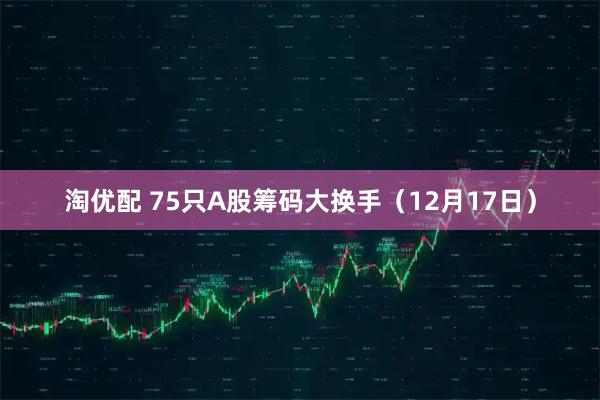 淘优配 75只A股筹码大换手（12月17日）