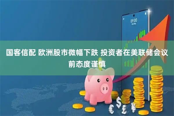 国客信配 欧洲股市微幅下跌 投资者在美联储会议前态度谨慎