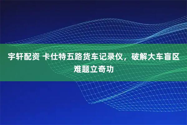 宇轩配资 卡仕特五路货车记录仪，破解大车盲区难题立奇功